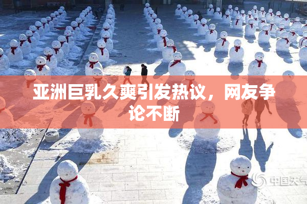 亚洲巨乳久爽引发热议，网友争论不断