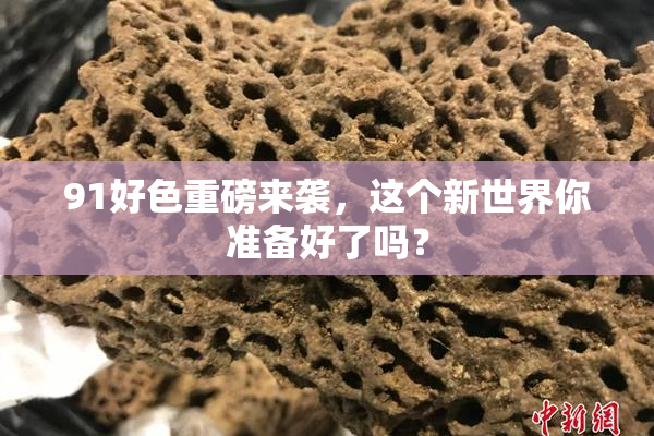 91好色重磅来袭，这个新世界你准备好了吗？