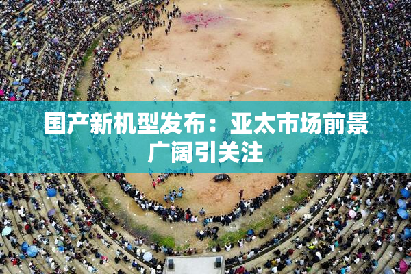 国产新机型发布：亚太市场前景广阔引关注