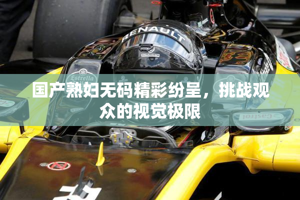 国产熟妇无码精彩纷呈，挑战观众的视觉极限