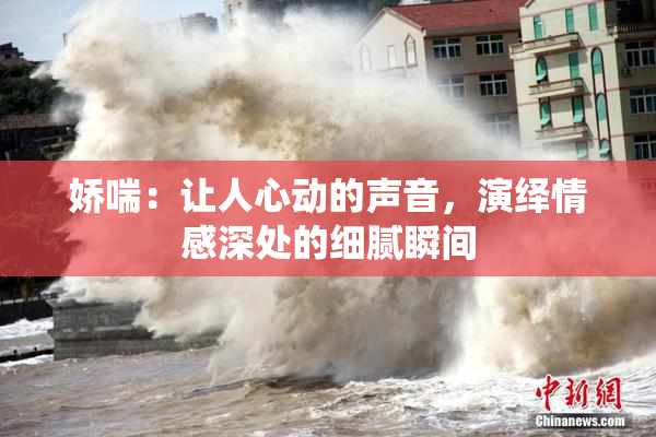 娇喘：让人心动的声音，演绎情感深处的细腻瞬间