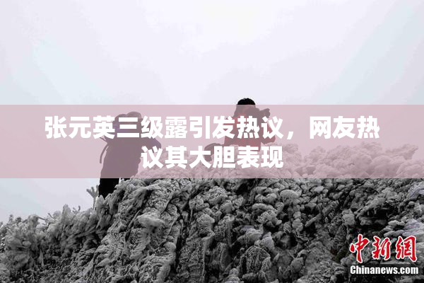 张元英三级露引发热议，网友热议其大胆表现