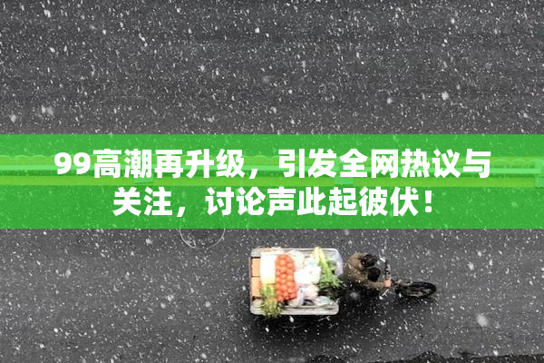 99高潮再升级，引发全网热议与关注，讨论声此起彼伏！