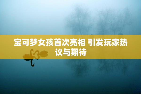 宝可梦女孩首次亮相 引发玩家热议与期待