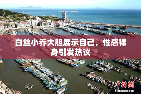 白丝小乔大胆展示自己，性感裸身引发热议