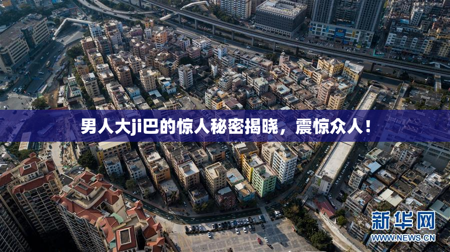 男人大ji巴的惊人秘密揭晓，震惊众人！