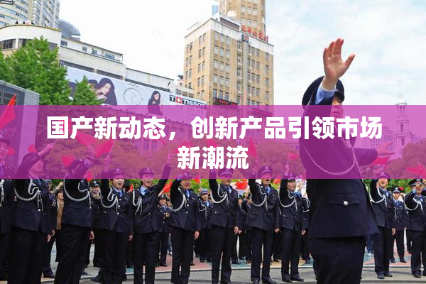 国产新动态，创新产品引领市场新潮流