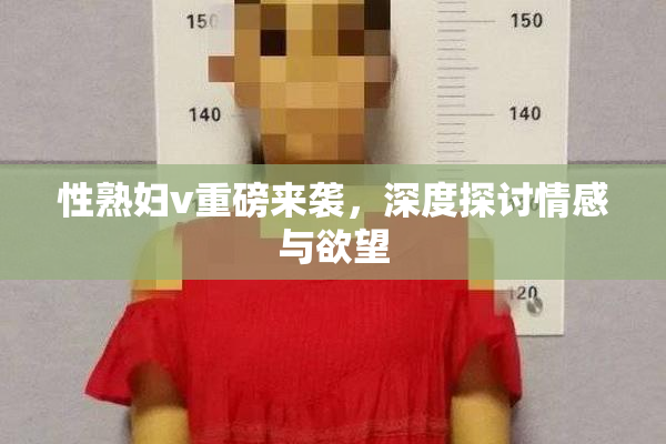 性熟妇v重磅来袭，深度探讨情感与欲望