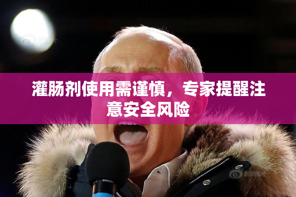 灌肠剂使用需谨慎，专家提醒注意安全风险