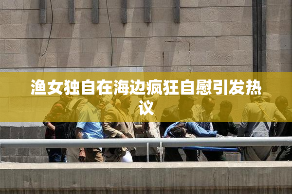 渔女独自在海边疯狂自慰引发热议