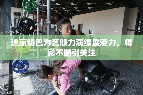 迪丽热巴为艺倾力演绎展魅力，精彩不断引关注