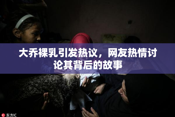 大乔裸乳引发热议，网友热情讨论其背后的故事