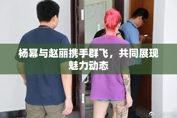 杨幂与赵丽携手群飞，共同展现魅力动态
