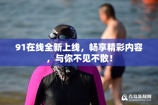 91在线全新上线，畅享精彩内容，与你不见不散！