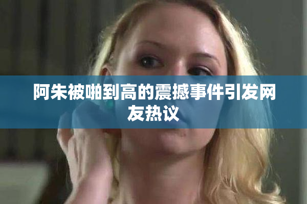 阿朱被啪到高的震撼事件引发网友热议