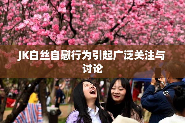 JK白丝自慰行为引起广泛关注与讨论