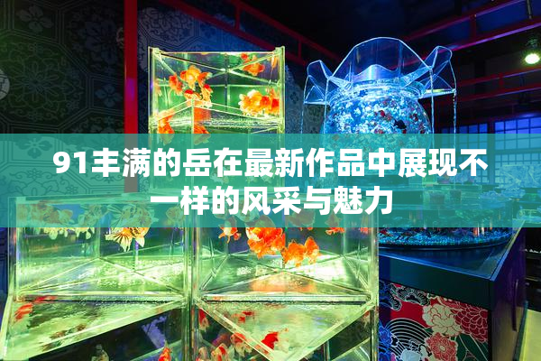 91丰满的岳在最新作品中展现不一样的风采与魅力