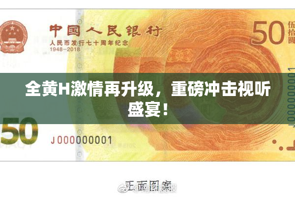 全黄H激情再升级，重磅冲击视听盛宴！