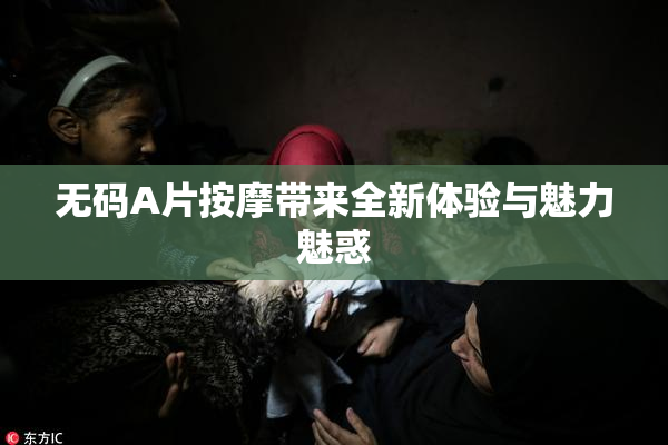 无码A片按摩带来全新体验与魅力魅惑