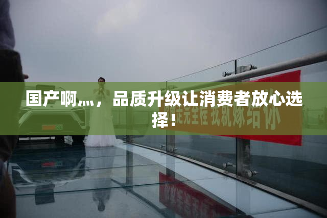 国产啊灬，品质升级让消费者放心选择！