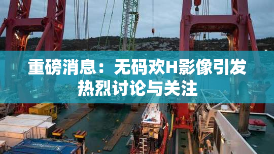 重磅消息：无码欢H影像引发热烈讨论与关注