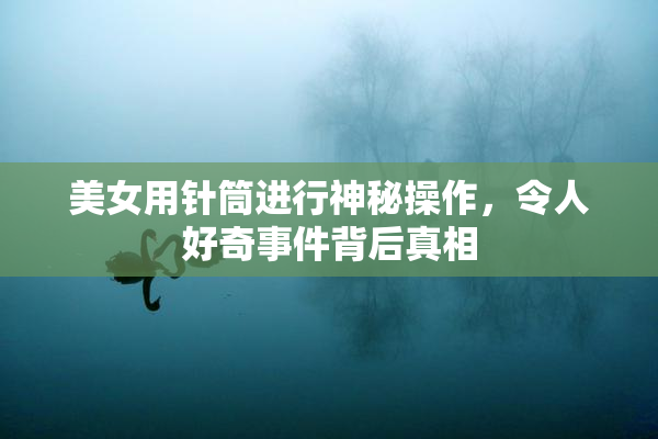 美女用针筒进行神秘操作，令人好奇事件背后真相
