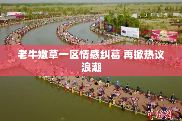 老牛嫩草一区情感纠葛 再掀热议浪潮