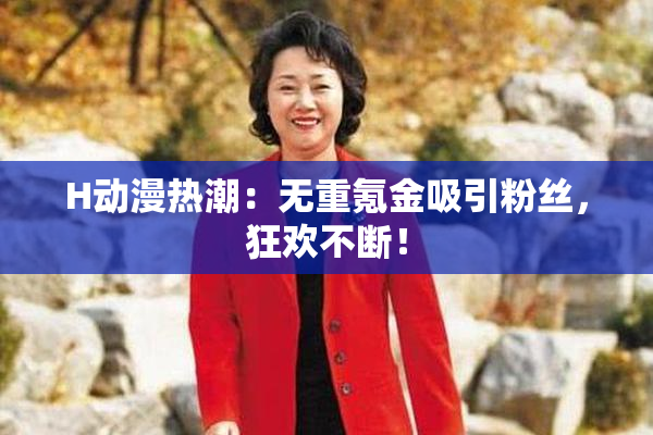 H动漫热潮：无重氪金吸引粉丝，狂欢不断！