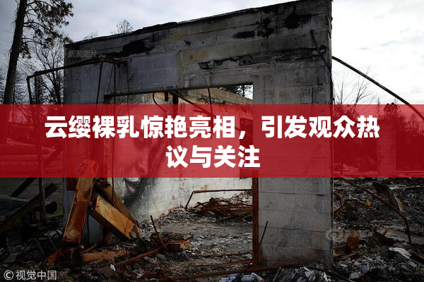 云缨裸乳惊艳亮相，引发观众热议与关注