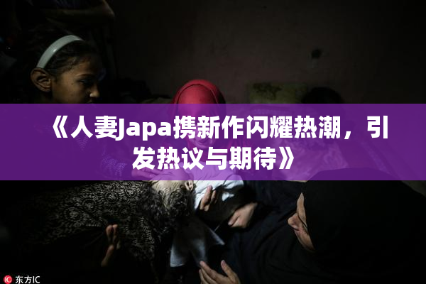 《人妻Japa携新作闪耀热潮，引发热议与期待》
