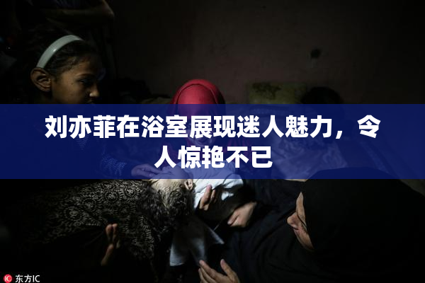 刘亦菲在浴室展现迷人魅力，令人惊艳不已