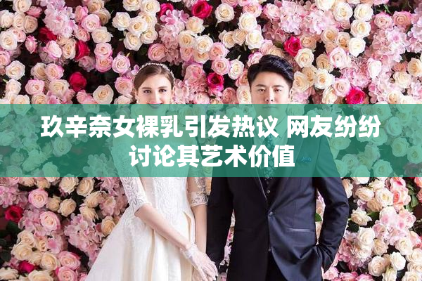 玖辛奈女裸乳引发热议 网友纷纷讨论其艺术价值