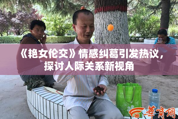 《艳女伦交》情感纠葛引发热议，探讨人际关系新视角