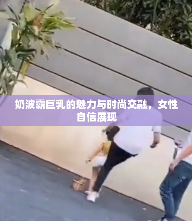 奶波霸巨乳的魅力与时尚交融，女性自信展现