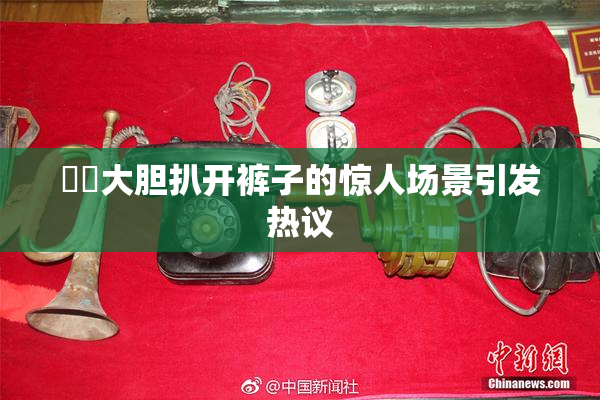 妺妺大胆扒开裤子的惊人场景引发热议