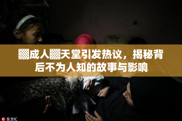 ▓成人▓天堂引发热议，揭秘背后不为人知的故事与影响