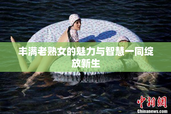 丰满老熟女的魅力与智慧一同绽放新生