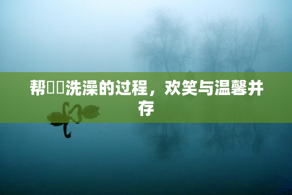 帮妺妺洗澡的过程，欢笑与温馨并存