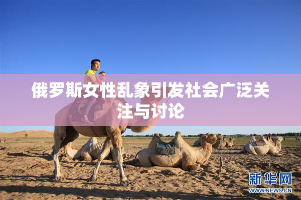 俄罗斯女性乱象引发社会广泛关注与讨论