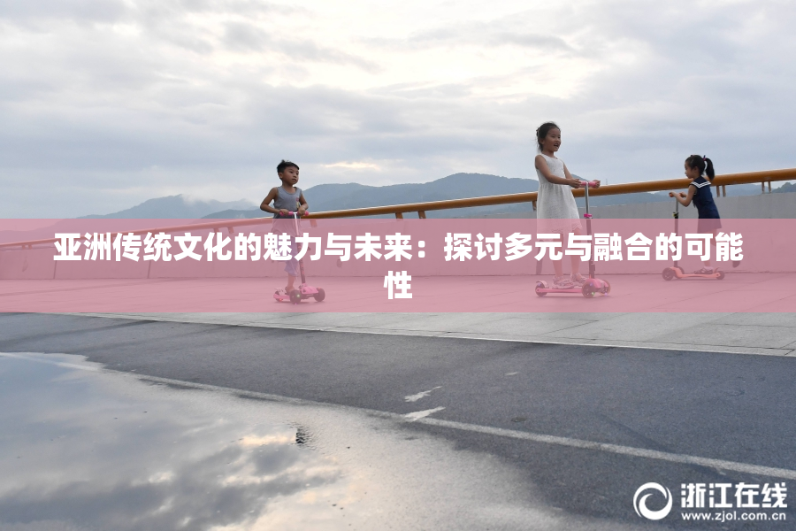 亚洲传统文化的魅力与未来：探讨多元与融合的可能性