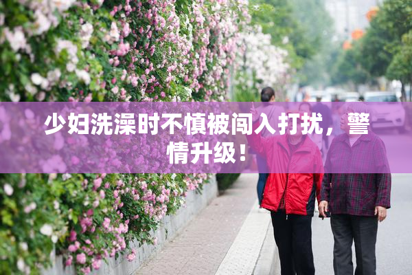 少妇洗澡时不慎被闯入打扰，警情升级！