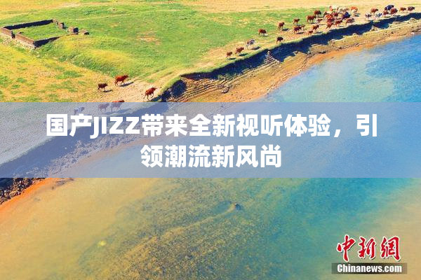 国产JIZZ带来全新视听体验，引领潮流新风尚