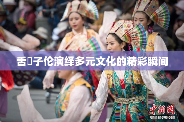 舌乚子伦演绎多元文化的精彩瞬间