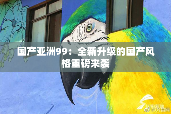 国产亚洲99：全新升级的国产风格重磅来袭