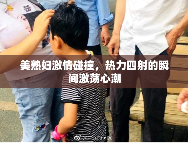 美熟妇激情碰撞，热力四射的瞬间激荡心潮