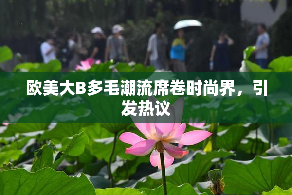 欧美大B多毛潮流席卷时尚界，引发热议