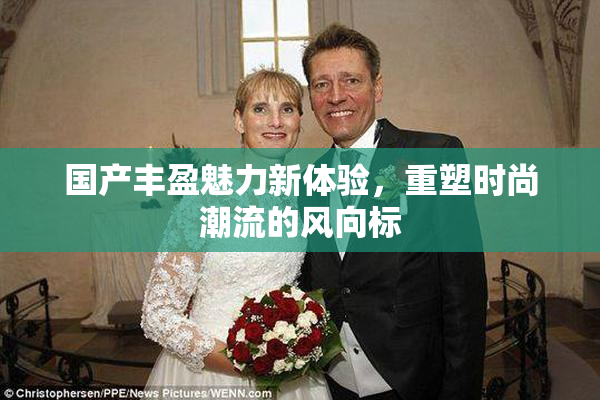 国产丰盈魅力新体验，重塑时尚潮流的风向标