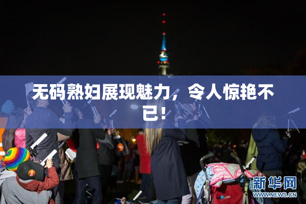 无码熟妇展现魅力，令人惊艳不已！