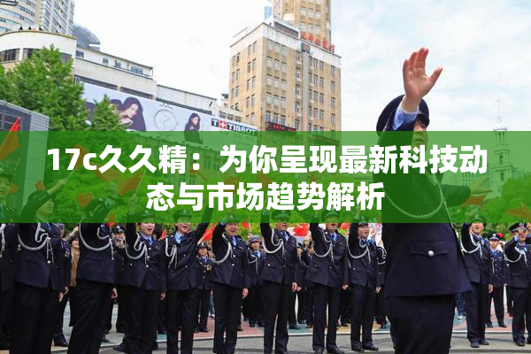 17c久久精：为你呈现最新科技动态与市场趋势解析