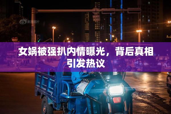 女娲被强扒内情曝光，背后真相引发热议